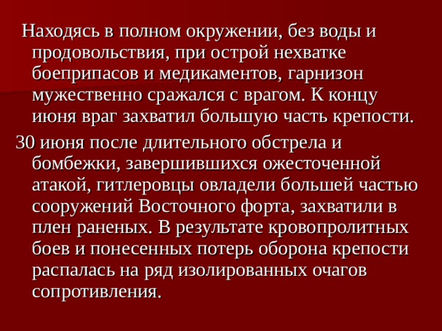 Находясь в полном окружении, без воды и продовольствия, при острой нехватке боеприпасов и медикаментов, гарнизон мужественно сражался с врагом. К концу июня враг захватил большую часть крепости. 30 июня после длительного обстрела и бомбежки, завершившихся ожесточенной атакой, гитлеровцы овладели большей частью сооружений Восточного форта, захватили в плен раненых. В результате кровопролитных боев и понесенных потерь оборона крепости распалась на ряд изолированных очагов сопротивления. 