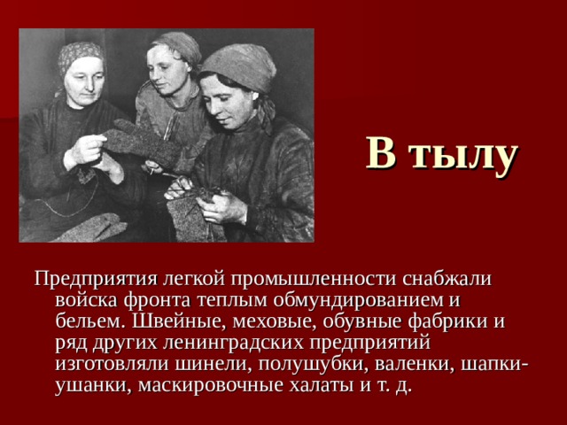 В тылу Предприятия легкой промышленности снабжали войска фронта теплым обмундированием и бельем. Швейные, меховые, обувные фабрики и ряд других ленинградских предприятий изготовляли шинели, полушубки, валенки, шапки-ушанки, маскировочные халаты и т. д.  