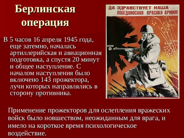 Берлинская операция В 5 часов 16 апреля 1945 года, еще затемно, началась артиллерийская и авиационная подготовка, а спустя 20 минут и общее наступление. С началом наступления было включено 143 прожектора, лучи которых направлялись в сторону противника. Применение прожекторов для ослепления вражеских войск было новшеством, неожиданным для врага, и имело на короткое время психологическое воздействие.  