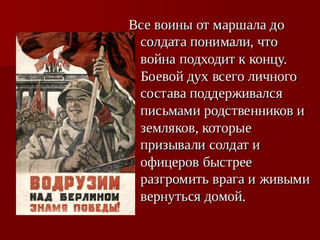 Все воины от маршала до солдата понимали, что война подходит к концу. Боевой дух всего личного состава поддерживался письмами родственников и земляков, которые призывали солдат и офицеров быстрее разгромить врага и живыми вернуться домой. 