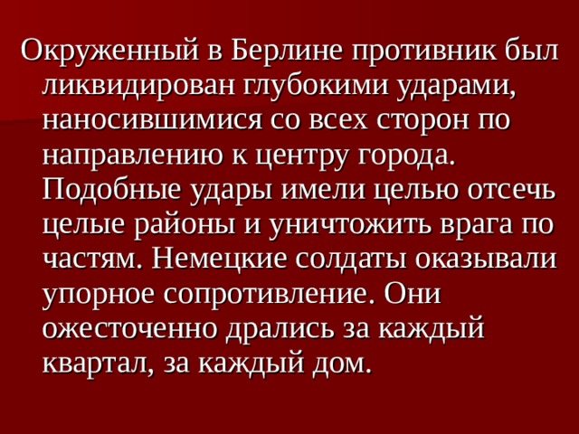 Окруженный в Берлине противник был ликвидирован глубокими ударами, наносившимися со всех сторон по направлению к центру города. Подобные удары имели целью отсечь целые районы и уничтожить врага по частям. Немецкие солдаты оказывали упорное сопротивление. Они ожесточенно дрались за каждый квартал, за каждый дом.  