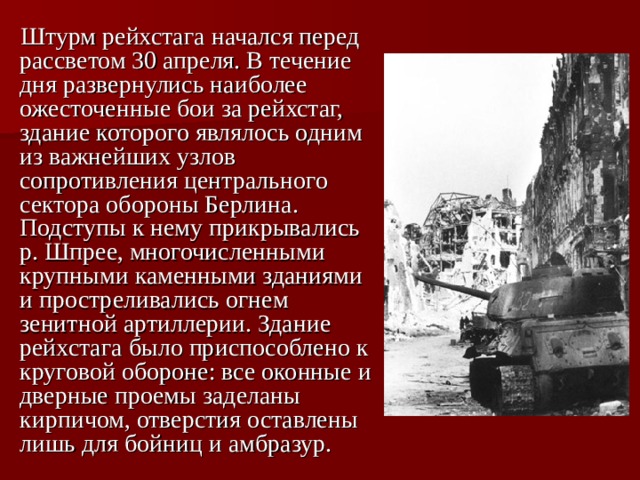  Штурм рейхстага начался перед рассветом 30 апреля. В течение дня развернулись наиболее ожесточенные бои за рейхстаг, здание которого являлось одним из важнейших узлов сопротивления центрального сектора обороны Берлина. Подступы к нему прикрывались р. Шпрее, многочисленными крупными каменными зданиями и простреливались огнем зенитной артиллерии. Здание рейхстага было приспособлено к круговой обороне: все оконные и дверные проемы заделаны кирпичом, отверстия оставлены лишь для бойниц и амбразур.  
