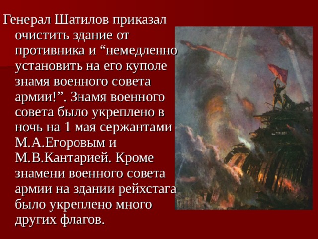 Генерал Шатилов приказал очистить здание от противника и “немедленно установить на его куполе знамя военного совета армии!”. Знамя военного совета было укреплено в ночь на 1 мая сержантами М.А.Егоровым и М.В.Кантарией. Кроме знамени военного совета армии на здании рейхстага было укреплено много других флагов.  