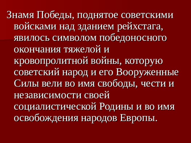 Знамя Победы, поднятое советскими войсками над зданием рейхстага, явилось символом победоносного окончания тяжелой и кровопролитной войны, которую советский народ и его Вооруженные Силы вели во имя свободы, чести и независимости своей социалистической Родины и во имя освобождения народов Европы.  