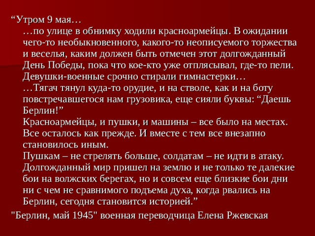 “ Утром 9 мая…  …по улице в обнимку ходили красноармейцы. В ожидании чего-то необыкновенного, какого-то неописуемого торжества и веселья, каким должен быть отмечен этот долгожданный День Победы, пока что кое-кто уже отплясывал, где-то пели. Девушки-военные срочно стирали гимнастерки…  …Тягач тянул куда-то орудие, и на стволе, как и на боту повстречавшегося нам грузовика, еще сияли буквы: “Даешь Берлин!”  Красноармейцы, и пушки, и машины – все было на местах. Все осталось как прежде. И вместе с тем все внезапно становилось иным.  Пушкам – не стрелять больше, солдатам – не идти в атаку. Долгожданный мир пришел на землю и не только те далекие бои на волжских берегах, но и совсем еще близкие бои дни ни с чем не сравнимого подъема духа, когда рвались на Берлин, сегодня становится историей.” 