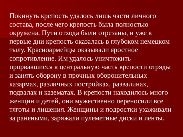 Покинуть крепость удалось лишь части личного состава, после чего крепость была полностью окружена. Пути отхода были отрезаны, и уже в первые дни крепость оказалась в глубоком немецком тылу. Красноармейцы оказывали яростное сопротивление. Им удалось уничтожить прорвавшиеся в центральную часть крепости отряды и занять оборону в прочных оборонительных казармах, различных постройках, развалинах, подвалах и казематах. В крепости находилось много женщин и детей, они мужественно переносили все тяготы и лишения. Женщины и подростки ухаживали за ранеными, заряжали пулеметные диски и ленты.  