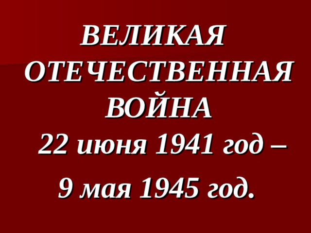 ВЕЛИКАЯ  ОТЕЧЕСТВЕННАЯ  ВОЙНА  22 июня 1941 год – 9 мая 1945 год. 