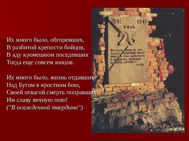 Их много было, обгоревших,  В разбитой крепости бойцов,  В аду кромешном поседевших  Тогда еще совсем юнцов. Их много было, жизнь отдавших  Над Бугом в яростном бою,  Своей отвагой смерть поправших...  Им славу вечную пою!  (