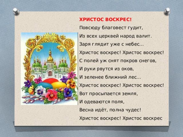 ХРИСТОС ВОСКРЕС! Повсюду благовест гудит,  Из всех церквей народ валит.  Заря глядит уже с небес...  Христос воскрес! Христос воскрес!  С полей уж снят покров снегов,  И руки рвутся из оков,  И зеленее ближний лес...  Христос воскрес! Христос воскрес!  Вот просыпается земля,  И одеваются поля,  Весна идёт, полна чудес!  Христос воскрес! Христос воскрес 