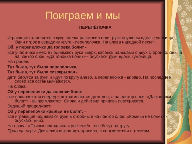 ПЕРЕПЁЛОЧКА Играющие становятся в круг, слегка расставив ноги, руки опущены вдоль туловища. Один игрок в середине круга - перепелочка. На слова народной песни: Ой, у перепелочки да головка болит - все участники вместе поднимают руки вверх, касаясь пальцами с двух сторон головы, а на повтор слов: «Да головка болит» - опускают руки вдоль туловища. На припев: Тут была, тут была перепелочка, Тут была, тут была сизокрылая - дети берутся за руки и идут по кругу влево, а перепелочка - вправо. На последнее слово все останавливаются. На слова: Ой у перепелочки да коленки болят - все наклоняются вперед и дотрагиваются до колен, а на повтор слов: «Да коленки болят» - выпрямляются. Слова и действия припева повторяются. Ведущий продолжает: Ой у перепелочки крылья не болят, - все играющие поднимают руки в стороны и на повтор слов: «Крылья не болят» - опускают вниз. На слова: «Птички поднялись и улетели!» - все бегут по кругу. Правила игры . Движения выполнять красиво, в соответствии с текстом. 