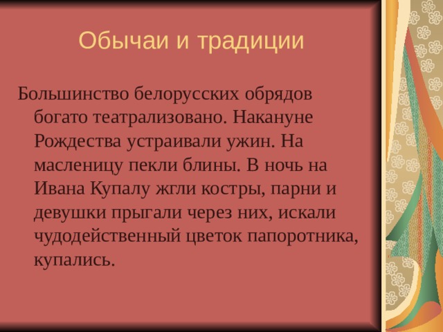 Большинство белорусских обрядов богато театрализовано. Накануне Рождества устраивали ужин. На масленицу пекли блины. В ночь на Ивана Купалу жгли костры, парни и девушки прыгали через них, искали чудодейственный цветок папоротника, купались. 