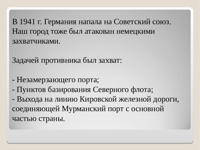 В 1941 г. Германия напала на Советский союз. Наш город тоже был атакован немецкими захватчиками.   Задачей противника был захват:   - Незамерзающего порта;  - Пунктов базирования Северного флота;  - Выхода на линию Кировской железной дороги, соединяющей Мурманский порт с основной частью страны. 