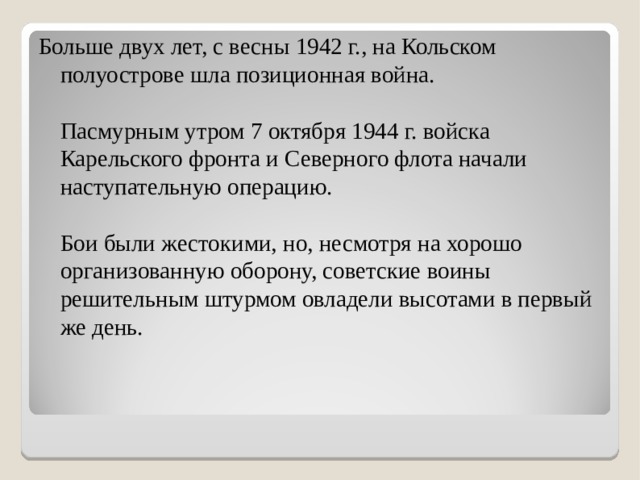 Больше двух лет, с весны 1942 г., на Кольском полуострове шла позиционная война.   Пасмурным утром 7 октября 1944 г. войска Карельского фронта и Северного флота начали наступательную операцию.   Бои были жестокими, но, несмотря на хорошо организованную оборону, советские воины решительным штурмом овладели высотами в первый же день.     