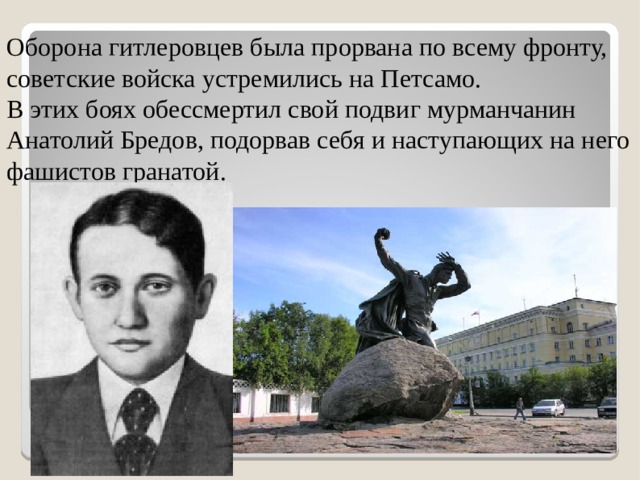 Оборона гитлеровцев была прорвана по всему фронту, советские войска устремились на Петсамо.  В этих боях обессмертил свой подвиг мурманчанин Анатолий Бредов, подорвав себя и наступающих на него фашистов гранатой.   