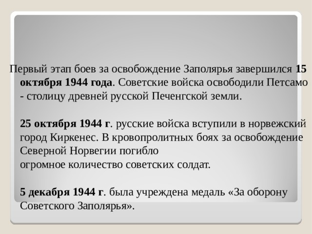 Первый этап боев за освобождение Заполярья завершился 15 октября 1944 года . Советские войска освободили Петсамо - столицу древней русской Печенгской земли.   25 октября 1944 г . русские войска вступили в норвежский город Киркенес. В кровопролитных боях за освобождение Северной Норвегии погибло  огромное количество советских солдат.   5 декабря 1944 г . была учреждена медаль «За оборону Советского Заполярья».   