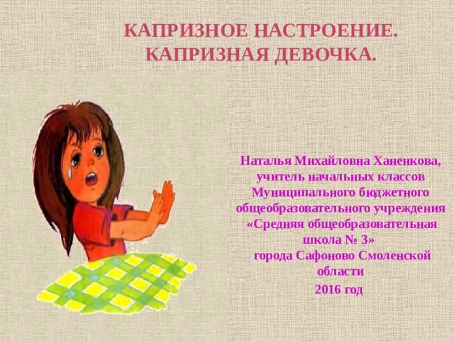 КАПРИЗНОЕ НАСТРОЕНИЕ.  КАПРИЗНАЯ ДЕВОЧКА. Наталья Михайловна Ханенкова,  учитель начальных классов  Муниципального бюджетного  общеобразовательного учреждения  «Средняя общеобразовательная школа № 3»  города Сафоново Смоленской области 2016 год 