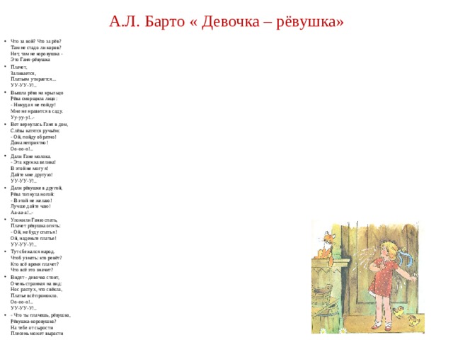 А.Л. Барто « Девочка – рёвушка» Что за вой? Что за рёв?  Там не стадо ли коров?  Нет, там не коровушка -  Это Ганя-рёвушка Плачет,  Заливается,  Платьем утирается...  УУ-УУ-У!.. Вышла рёва на крыльцо  Рёва сморщила лицо:  - Никуда я не пойду!  Мне не нравится в саду.  Уу-уу-у!..- Вот вернулась Ганя в дом,  Слёзы катятся ручьём:  - Ой, пойду обратно!  Дома неприятно!  Оо-оо-о!.. Дали Гане молока.  - Эта кружка велика!  В этой не могу я!  Дайте мне другую!  УУ-УУ-У!.. Дали рёвушке в другой,  Рёва топнула ногой:  - В этой не желаю!  Лучше дайте чаю!  Аа-аа-а!..- Уложили Ганю спать,  Плачет рёвушка опять:  - Ой, не буду спать я!  Ой, наденьте платье!  УУ-УУ-У!.. Тут сбежался народ.  Чтоб узнать: кто ревёт?  Кто всё время плачет?  Что всё это значит? Видят - девочка стоит,  Очень странная на вид:  Нос распух, что свёкла,  Платье всё промокло.  Оо-оо-о!..  УУ-УУ-У!.. - Что ты плачешь, рёвушка,  Рёвушка-коровушка?  На тебе от сырости  Плесень может вырасти 