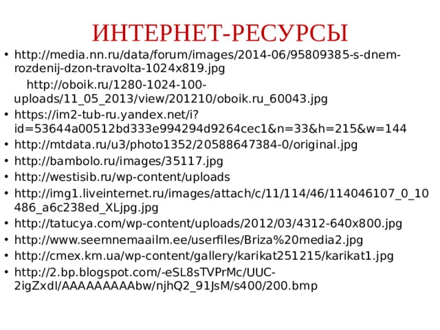 ИНТЕРНЕТ-РЕСУРСЫ http://media.nn.ru/data/forum/images/2014-06/95809385-s-dnem-rozdenij-dzon-travolta-1024x819.jpg  http://oboik.ru/1280-1024-100-uploads/11_05_2013/view/201210/oboik.ru_60043.jpg https://im2-tub-ru.yandex.net/i?id=53644a00512bd333e994294d9264cec1&n=33&h=215&w=144 http://mtdata.ru/u3/photo1352/20588647384-0/original.jpg http://bambolo.ru/images/35117.jpg http://westisib.ru/wp-content/uploads http://img1.liveinternet.ru/images/attach/c/11/114/46/114046107_0_10486_a6c238ed_XLjpg.jpg http://tatucya.com/wp-content/uploads/2012/03/4312-640x800.jpg http://www.seemnemaailm.ee/userfiles/Briza%20media2.jpg http://cmex.km.ua/wp-content/gallery/karikat251215/karikat1.jpg http://2.bp.blogspot.com/-eSL8sTVPrMc/UUC-2igZxdI/AAAAAAAAAbw/njhQ2_91JsM/s400/200.bmp 