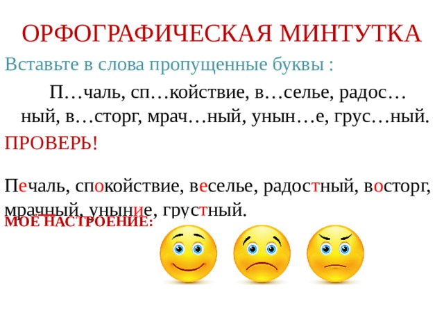 ОРФОГРАФИЧЕСКАЯ МИНТУТКА Вставьте в слова пропущенные буквы :  П…чаль, сп…койствие, в…селье, радос…ный, в…сторг, мрач…ный, унын…е, грус…ный. ПРОВЕРЬ! МОЁ НАСТРОЕНИЕ:  П е чаль,  сп о койствие,  в е селье,  радос т ный,  в о сторг,  мрачный, унын и е,  грус т ный. 