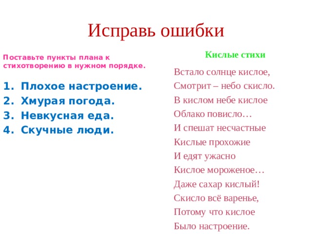 Исправь ошибки  Поставьте пункты плана к стихотворению в нужном порядке.  Кислые стихи Встало солнце кислое, Плохое настроение. Хмурая погода. Невкусная еда. Скучные люди. Смотрит – небо скисло. В кислом небе кислое Облако повисло… И спешат несчастные Кислые прохожие И едят ужасно Кислое мороженое… Даже сахар кислый! Скисло всё варенье, Потому что кислое Было настроение. 