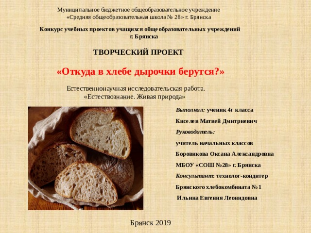 Муниципальное бюджетное общеобразовательное учреждение  «Средняя общеобразовательная школа № 28» г. Брянска Конкурс учебных проектов учащихся общеобразовательных учреждений  г. Брянска ТВОРЧЕСКИЙ ПРОЕКТ  «Откуда в хлебе дырочки берутся?»  Естественнонаучная исследовательская работа.  «Естествознание. Живая природа» Выполнил: ученик 4г класса Киселев Матвей Дмитриевич Руководитель: учитель начальных классов Боровикова Оксана Александровна МБОУ «СОШ №28» г. Брянска Консультант : технолог-кондитер Брянского хлебокомбината №1  Ильина Евгения Леонидовна  Брянск 2019 
