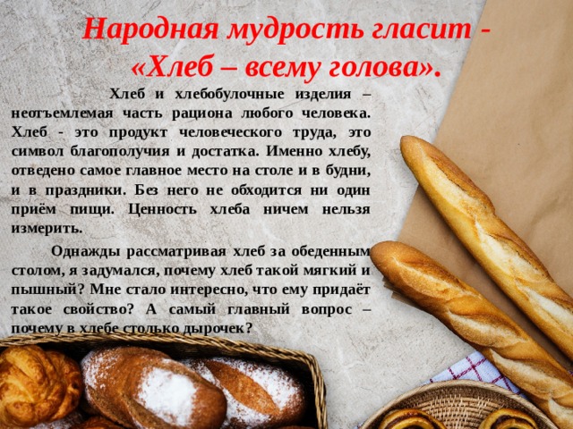 Народная мудрость гласит -  «Хлеб – всему голова».   Хлеб и хлебобулочные изделия – неотъемлемая часть рациона любого человека. Хлеб - это продукт человеческого труда, это символ благополучия и достатка. Именно хлебу, отведено самое главное место на столе и в будни, и в праздники. Без него не обходится ни один приём пищи. Ценность хлеба ничем нельзя измерить.  Однажды рассматривая хлеб за обеденным столом, я задумался, почему хлеб такой мягкий и пышный? Мне стало интересно, что ему придаёт такое свойство? А самый главный вопрос – почему в хлебе столько дырочек?  