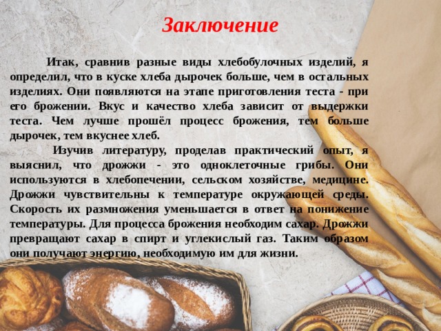 Заключение  Итак, сравнив разные виды хлебобулочных изделий, я определил, что в куске хлеба дырочек больше, чем в остальных изделиях. Они появляются на этапе приготовления теста - при его брожении. Вкус и качество хлеба зависит от выдержки теста. Чем лучше прошёл процесс брожения, тем больше дырочек, тем вкуснее хлеб.  Изучив литературу, проделав практический опыт, я выяснил, что дрожжи - это одноклеточные грибы. Они используются в хлебопечении, сельском хозяйстве, медицине. Дрожжи чувствительны к температуре окружающей среды. Скорость их размножения уменьшается в ответ на понижение температуры. Для процесса брожения необходим сахар. Дрожжи превращают сахар в спирт и углекислый газ. Таким образом они получают энергию, необходимую им для жизни. 