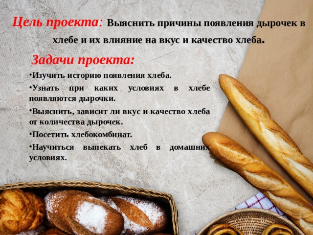 Цель проекта :  Выяснить причины появления дырочек в хлебе и их влияние на вкус и качество хлеба .  Задачи проекта: Изучить историю появления хлеба. Узнать при каких условиях в хлебе появляются дырочки. Выяснить, зависит ли вкус и качество хлеба от количества дырочек. Посетить хлебокомбинат. Научиться выпекать хлеб в домашних условиях. 