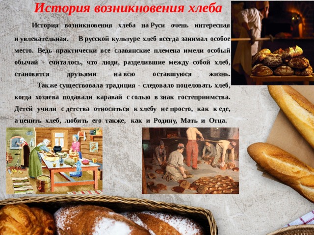 История возникновения хлеба  История возникновения хлеба на Руси очень интересная и увлекательная. В русской культуре хлеб всегда занимал особое место. Ведь практически все славянские племена имели особый обычай - считалось, что люди, разделившие между собой хлеб, становятся друзьями на всю оставшуюся жизнь.  Также существовала традиция - следовало поцеловать хлеб, когда хозяева подавали каравай с солью в знак гостеприимства. Детей учили с детства относиться к хлебу не просто, как к еде, а ценить хлеб, любить его также,  как и Родину, Мать и Отца .                                                                                                   
