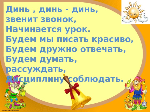 Динь , динь - динь,  звенит звонок,  Начинается урок.  Будем мы писать красиво,  Будем дружно отвечать,  Будем думать, рассуждать,  Дисциплину соблюдать. 