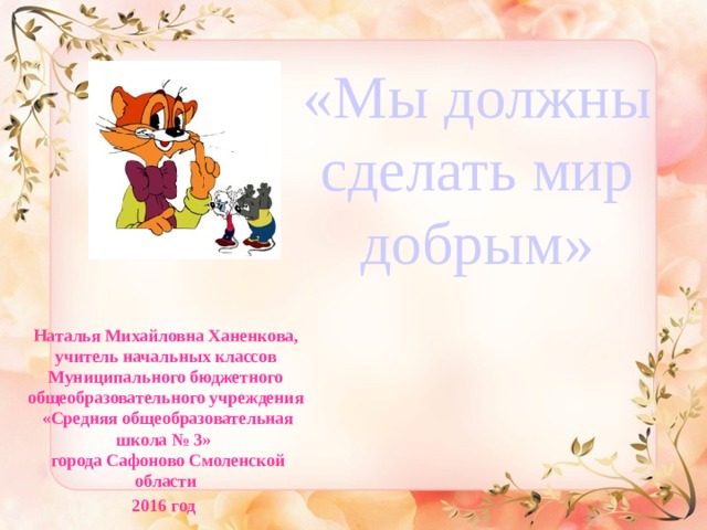 «Мы должны сделать мир добрым»   Наталья Михайловна Ханенкова,  учитель начальных классов  Муниципального бюджетного  общеобразовательного учреждения  «Средняя общеобразовательная школа № 3»  города Сафоново Смоленской области 2016 год 