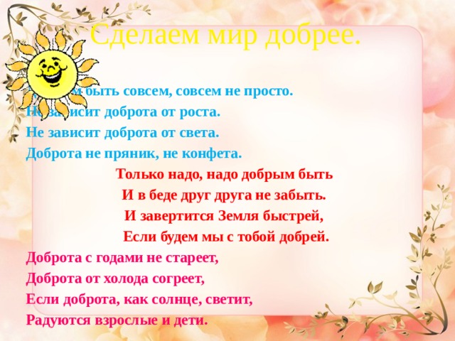 Сделаем мир добрее.   Добрым быть совсем, совсем не просто. Не зависит доброта от роста. Не зависит доброта от света. Доброта не пряник, не конфета. Только надо, надо добрым быть И в беде друг друга не забыть. И завертится Земля быстрей, Если будем мы с тобой добрей. Доброта с годами не стареет, Доброта от холода согреет, Если доброта, как солнце, светит, Радуются взрослые и дети.  
