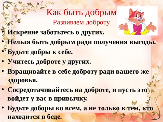 Как быть добрым Развиваем доброту Искренне заботьтесь о других.   Нельзя быть добрым ради получения выгоды.   Будьте добры к себе. Учитесь доброте у других.   Взращивайте в себе доброту ради вашего же здоровья. Сосредотачивайтесь на доброте, и пусть это войдет у вас в привычку. Будьте доборы ко всем, а не только к тем, кто находится в беде. 