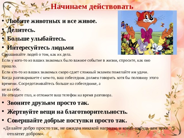 Начинаем действовать Любите животных и все живое. Делитесь. Больше улыбайтесь. Интересуйтесь людьми Спрашивайте людей о том, как их дела. Если у кого-то из ваших знакомых было важное событие в жизни, спросите, как оно прошло. Если кто-то из ваших знакомых скоро сдает сложный экзамен пожелайте им удачи. Когда разговариваете с кем-то, ваш собеседник должен говорить хотя бы половину этого времени. Сосредотачивайтесь больше на собеседнике, а не на себе. Не отводите глаз, и отложите ваш телефон на время разговора. Звоните друзьям просто так.   Жертвуйте вещи на благотворительность.   Совершайте добрые поступки просто так.   «Делайте добро просто так, не ожидая никакой награды, и когда-нибудь вам тоже отплатят добром». 