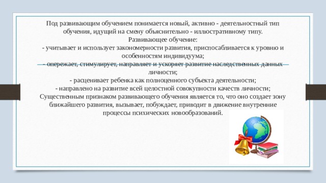 Под развивающим обучением понимается новый, активно - деятельностный тип обучения, идущий на смену объяснительно - иллюстративному типу.  Развивающее обучение:  - учитывает и использует закономерности развития, приспосабливается к уровню и особенностям индивидуума;  - опережает, стимулирует, направляет и ускоряет развитие наследственных данных личности;  - расценивает ребенка как полноценного субъекта деятельности;  - направлено на развитие всей целостной совокупности качеств личности;  Существенным признаком развивающего обучения является то, что оно создает зону ближайшего развития, вызывает, побуждает, приводит в движение внутренние процессы психических новообразований. 