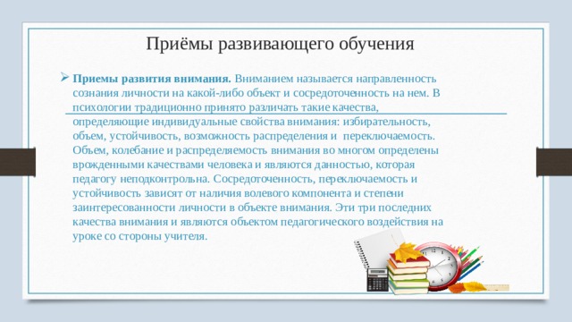 Приёмы развивающего обучения Приемы развития внимания.  Вниманием называется направленность созна­ния личности на какой-либо объект и сосредо­точенность на нем. В психологии традиционно принято различать такие качества, определяющие индивидуальные свойства внимания: избирательность, объем, устойчивость, возможность распределения и  переключаемость. Объем, колеба­ние и распределяемость внимания во многом оп­ределены врожденными качествами человека и являются данностью, которая педагогу неподконтрольна. Сосредоточенность, переключаемость и устойчивость зависят от наличия волевого ком­понента и степени заинтересованности личности в объекте внимания. Эти три последних качества внимания и являются объектом педагогического воздействия на уроке со стороны учителя. 