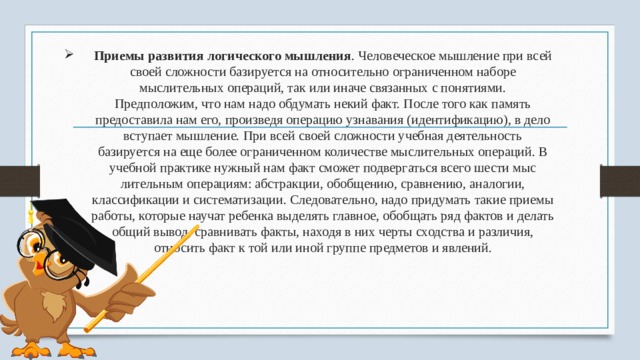 Приемы развития логического мышления . Человеческое мышление при всей своей сложности базируется на относительно ог­раниченном наборе мыслительных операций, так или иначе связанных с понятиями.  Предположим, что нам надо обдумать некий факт. После того как память предоставила нам его, произведя операцию узнавания (идентифи­кацию), в дело вступает мышление. При всей сво­ей сложности учебная деятельность базируется на еще более ограниченном количестве мысли­тельных операций. В учебной практике нужный нам факт сможет подвергаться всего шести мыс­лительным операциям: абстракции, обобщению, сравнению, аналогии, классификации и систе­матизации. Следовательно, надо при­думать такие приемы работы, которые научат ребенка выделять главное, обобщать ряд фактов и делать общий вывод, сравнивать факты, находя в них черты сходства и различия, относить факт к той или иной группе предметов и явлений. 