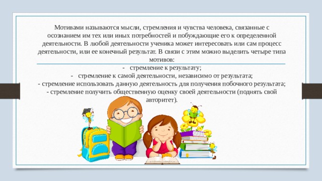 Мотивами называются мысли, стремления и чувства человека, связанные с осознанием им тех или иных потребностей и побуждающие его к оп­ределенной деятельности. В любой деятельности ученика может интересовать или сам процесс деятельности, или ее конечный результат. В свя­зи с этим можно выделить четыре типа мотивов:  -   стремление к результату;  -   стремление к самой деятельности, незави­симо от результата;  - стремление использовать данную деятель­ность для получения побочного результата;  - стремление получить общественную оценку своей деятельности (поднять свой авторитет). 
