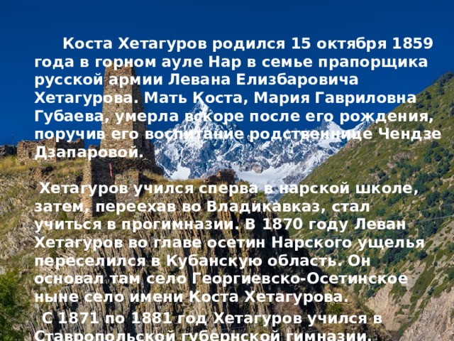   Коста Хетагуров родился 15 октября 1859 года в горном ауле Нар в семье прапорщика русской армии Левана Елизбаровича Хетагурова. Мать Коста, Мария Гавриловна Губаева, умерла вскоре после его рождения, поручив его воспитание родственнице Чендзе Дзапаровой.   Хетагуров учился сперва в нарской школе, затем, переехав во Владикавказ, стал учиться в прогимназии. В 1870 году Леван Хетагуров во главе осетин Нарского ущелья переселился в Кубанскую область. Он основал там село Георгиевско-Осетинское ныне село имени Коста Хетагурова.  С 1871 по 1881 год Хетагуров учился в Ставропольской губернской гимназии.  