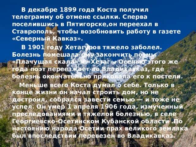  В декабре 1899 года Коста получил телеграмму об отмене ссылки. Сперва поселившись в Пятигорске,он переехал в Ставрополь, чтобы возобновить работу в газете «Северный Кавказ».  В 1901 году Хетагуров тяжело заболел. Болезнь помешала ему закончить поэмы «Плачущая скала» и «Хетаг». Осенью этого же года поэт переезжает во Владикавказ, где болезнь окончательно приковала его к постели.  Меньше всего Коста думал о себе. Только в конце жизни он начал строить дом, но не достроил, собрался завести семью — и тоже не успел. Он умер 1 апреля 1906 года, измученный преследованиями и тяжелой болезнью, в селе Георгиевско-Осетинском Кубанской области .По настоянию народа Осетии прах великого земляка был впоследствии перевезен во Владикавказ. 