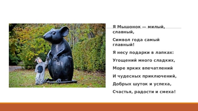 Я Мышонок — милый, славный, Символ года самый главный! Я несу подарки в лапках: Угощений много сладких, Море ярких впечатлений И чудесных приключений, Добрых шуток и успеха, Счастья, радости и смеха!  