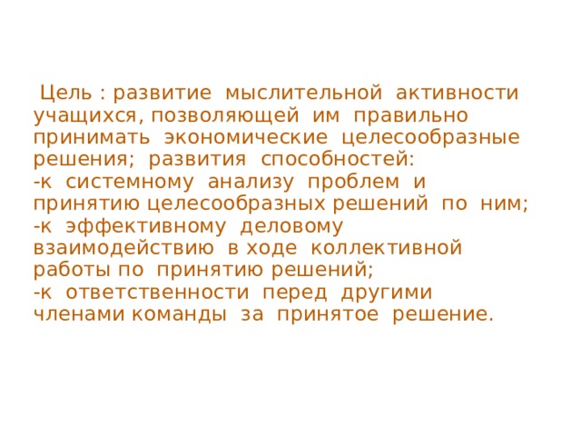  Цель : развитие мыслительной активности учащихся, позволяющей им правильно принимать экономические целесообразные решения; развития способностей: -к системному анализу проблем и принятию целесообразных решений по ним; -к эффективному деловому взаимодействию в ходе коллективной работы по принятию решений; -к ответственности перед другими членами команды за принятое решение. 