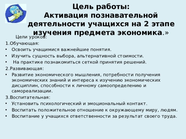 Цель работы:  Активация познавательной деятельности учащихся на 2 этапе изучения предмета экономика .»  Цели уроков: 1.Обучающая: Освоить учащимися важнейшие понятия. Изучить сущность выбора, альтернативной стоимости.  На практике познакомиться сеткой принятия решений. 2.Развивающая: Развитие экономического мышления, потребности получения экономических знаний и интереса к изучению экономических дисциплин, способности к личному самоопределению и самореализации. 3.Воспитательная: Установить психологический и эмоциональный контакт. Воспитать положительное отношение к окружающему миру, людям. Воспитание у учащихся ответственности за результат своего труда. 