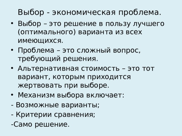 Выбор - экономическая проблема. Выбор – это решение в пользу лучшего (оптимального) варианта из всех имеющихся. Проблема – это сложный вопрос, требующий решения. Альтернативная стоимость – это тот вариант, которым приходится жертвовать при выборе. Механизм выбора включает: - Возможные варианты; - Критерии сравнения; -Само решение. 
