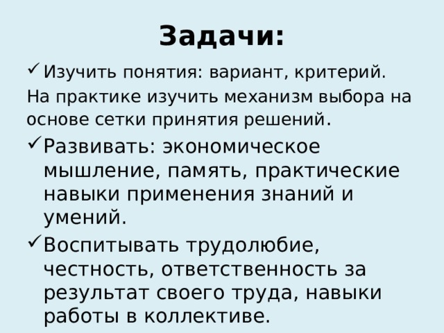 Задачи: Изучить понятия: вариант, критерий. На практике изучить механизм выбора на основе сетки принятия решений . Развивать: экономическое мышление, память, практические навыки применения знаний и умений. Воспитывать трудолюбие, честность, ответственность за результат своего труда, навыки работы в коллективе. 