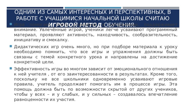 Одним из самых интересных и перспективных, в работе с учащимися начальной школы считаю игровой метод обучения. Игра помогает снять утомление и напряжение, поддерживает внимание. Увлечённые игрой, ученики легче усваивают программный материал, проявляют активность, находчивость, сообразительность, инициативу и смекалку. Дидактических игр очень много, но при подборе материала к уроку необходимо помнить, что все игры и упражнения должны быть связаны с темой конкретного урока и направлены на достижение конкретной цели. Эффективность игры во многом зависит от эмоционального отношения к ней учителя , от его заинтересованности в результатах. Кроме того, поскольку не все школьники одновременно усваивают игровые правила, учитель продолжает помогать им в процессе игры. Эта помощь должна быть по возможности скрытой от других учеников, чтобы у всех – и у слабых, и у сильных – создавалось впечатление равноценности их участия. 