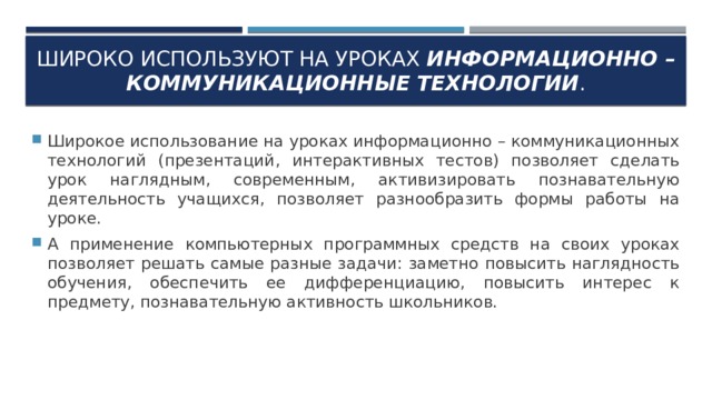 Широко используют на уроках информационно – коммуникационные технологии . Широкое использование на уроках информационно – коммуникационных технологий (презентаций, интерактивных тестов) позволяет сделать урок наглядным, современным, активизировать познавательную деятельность учащихся, позволяет разнообразить формы работы на уроке. А применение компьютерных программных средств на своих уроках позволяет решать самые разные задачи: заметно повысить наглядность обучения, обеспечить ее дифференциацию, повысить интерес к предмету, познавательную активность школьников. 