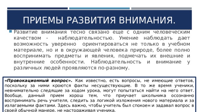 Приемы развития внимания. Развитие внимания тесно связано еще с одним человеческим качеством - наблюдательностью. Умение наблюдать дает возможность уверенно ориентироваться не только в учебном материале, но и в окружающей человека природе, более полно воспринимать предметы и явления, подмечать их внешние и внутренние особенности. Наблюдательность и внимание у различных людей проявляются по-разному. «Провокационный вопрос». Как известно, есть вопросы, не имеющие ответов, поскольку за ними кроются факты несуществующие. В то же время ученики, невнимательно следящие за ходом урока, могут попытаться найти на него ответ. Вообще, данный прием хорош тем, что приучает школьника осознанно воспринимать речь учителя, следить за логикой изложения нового материала и за излагаемыми фактами. Здесь важно, чтобы учитель был спокоен и задавал вопрос в своей обычной манере, не настораживая ученика. 