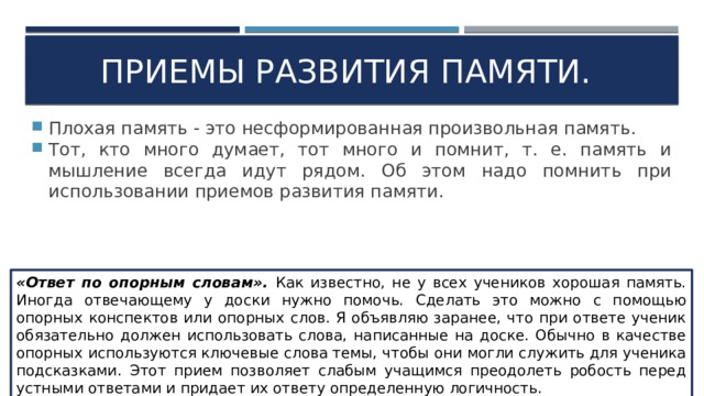 Приемы развития памяти. Плохая память - это несформированная произвольная память. Тот, кто много думает, тот много и помнит, т. е. память и мышление всегда идут рядом. Об этом надо помнить при использовании приемов развития памяти. «Ответ по опорным словам». Как известно, не у всех учеников хорошая память. Иногда отвечающему у доски нужно помочь. Сделать это можно с помощью опорных конспектов или опорных слов. Я объявляю заранее, что при ответе ученик обязательно должен использовать слова, написанные на доске. Обычно в качестве опорных используются ключевые слова темы, чтобы они могли служить для ученика подсказками. Этот прием позволяет слабым учащимся преодолеть робость перед устными ответами и придает их ответу определенную логичность. 