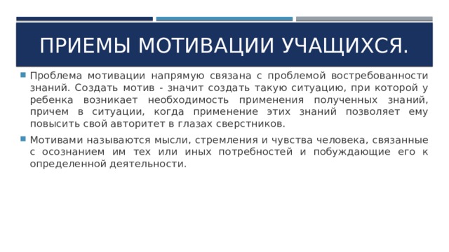 Приемы мотивации учащихся. Проблема мотивации напрямую связана с проблемой востребованности знаний. Создать мотив - значит создать такую ситуацию, при которой у ребенка возникает необходимость применения полученных знаний, причем в ситуации, когда применение этих знаний позволяет ему повысить свой авторитет в глазах сверстников. Мотивами называются мысли, стремления и чувства человека, связанные с осознанием им тех или иных потребностей и побуждающие его к определенной деятельности. 